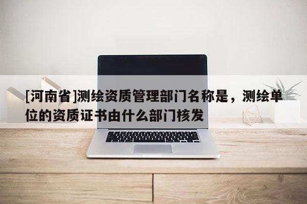 [河南省]测绘资质管理部门名称是，测绘单位的资质证书由什么部门核发