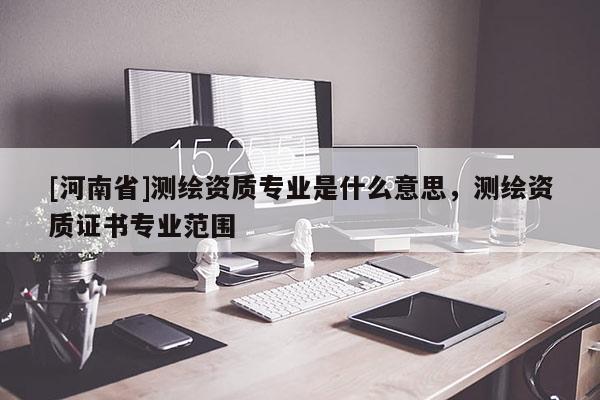 [河南省]测绘资质专业是什么意思，测绘资质证书专业范围