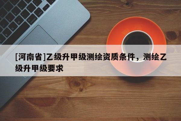 [河南省]乙级升甲级测绘资质条件，测绘乙级升甲级要求