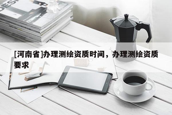 [河南省]办理测绘资质时间，办理测绘资质要求