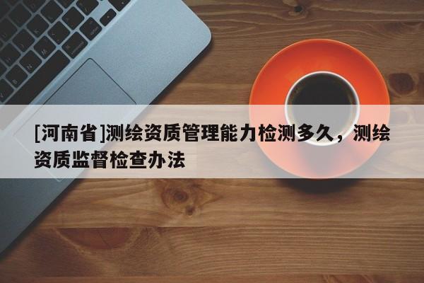 [河南省]测绘资质管理能力检测多久，测绘资质监督检查办法