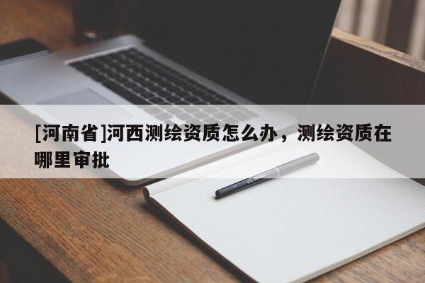 [河南省]河西测绘资质怎么办，测绘资质在哪里审批