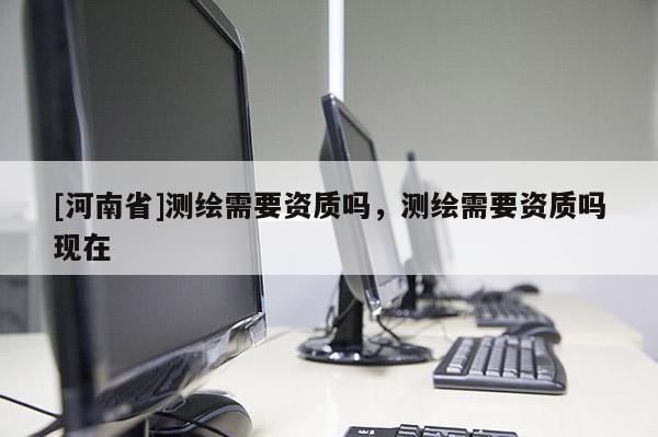 [河南省]测绘需要资质吗，测绘需要资质吗现在
