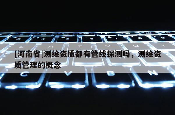 [河南省]测绘资质都有管线探测吗，测绘资质管理的概念