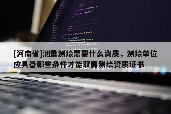 [河南省]测量测绘需要什么资质，测绘单位应具备哪些条件才能取得测绘资质证书