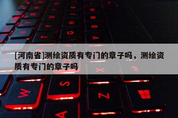 [河南省]测绘资质有专门的章子吗，测绘资质有专门的章子吗