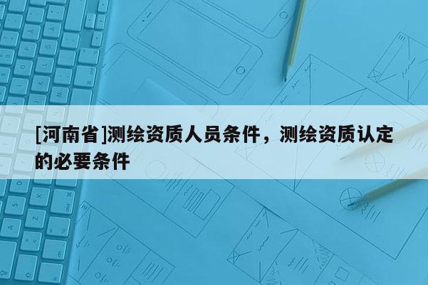 [河南省]测绘资质人员条件，测绘资质认定的必要条件