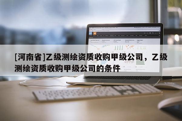 [河南省]乙级测绘资质收购甲级公司，乙级测绘资质收购甲级公司的条件