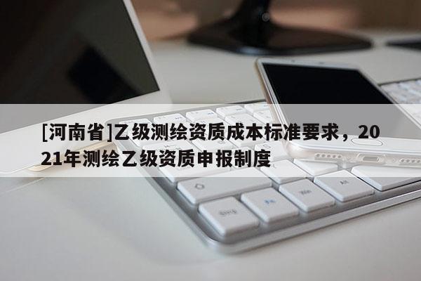 [河南省]乙级测绘资质成本标准要求，2021年测绘乙级资质申报制度