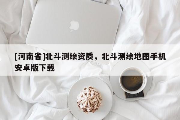 [河南省]北斗测绘资质，北斗测绘地图手机安卓版下载