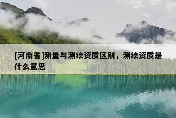 [河南省]测量与测绘资质区别，测绘资质是什么意思
