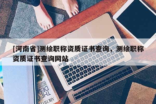 [河南省]测绘职称资质证书查询，测绘职称资质证书查询网站