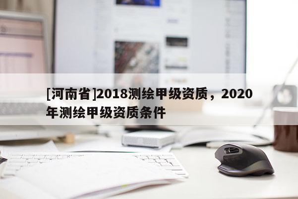 [河南省]2018测绘甲级资质，2020年测绘甲级资质条件