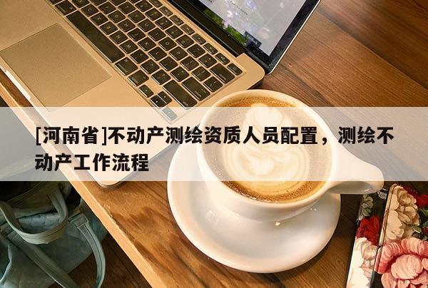 [河南省]不动产测绘资质人员配置，测绘不动产工作流程