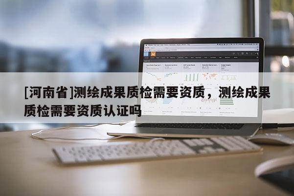 [河南省]测绘成果质检需要资质，测绘成果质检需要资质认证吗