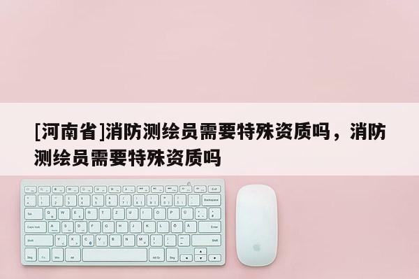 [河南省]消防测绘员需要特殊资质吗，消防测绘员需要特殊资质吗