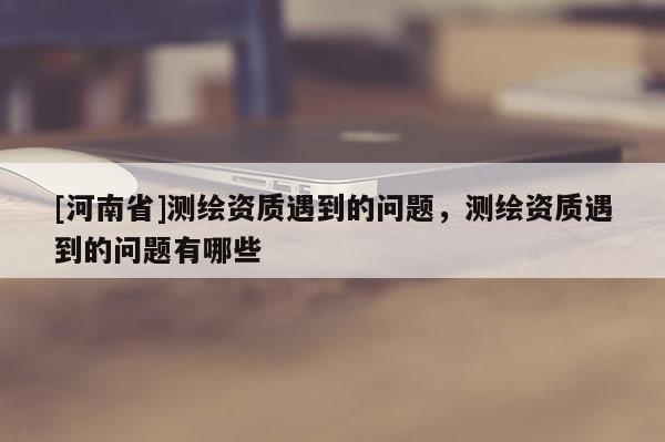 [河南省]测绘资质遇到的问题，测绘资质遇到的问题有哪些