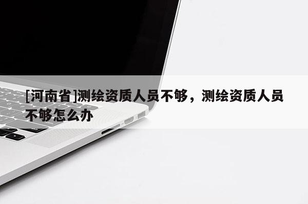 [河南省]测绘资质人员不够，测绘资质人员不够怎么办