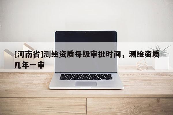 [河南省]测绘资质每级审批时间，测绘资质几年一审