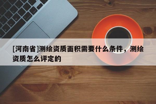 [河南省]测绘资质面积需要什么条件，测绘资质怎么评定的