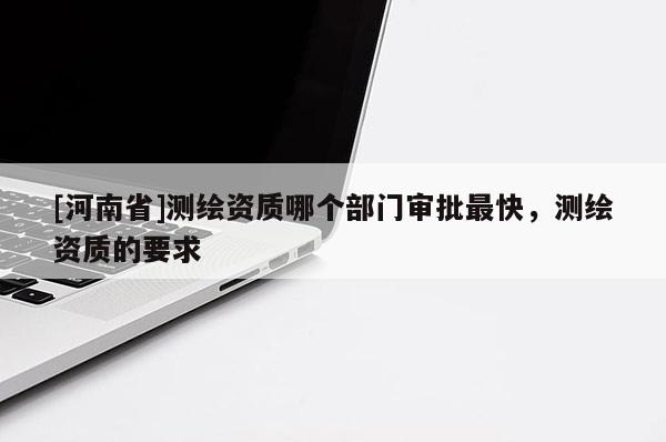 [河南省]测绘资质哪个部门审批最快，测绘资质的要求