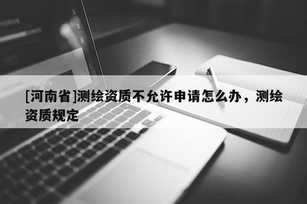 [河南省]测绘资质不允许申请怎么办，测绘资质规定
