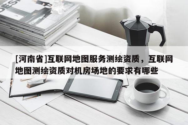 [河南省]互联网地图服务测绘资质，互联网地图测绘资质对机房场地的要求有哪些