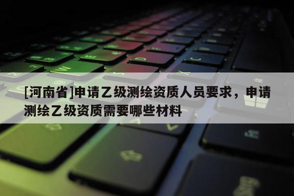 [河南省]申请乙级测绘资质人员要求，申请测绘乙级资质需要哪些材料