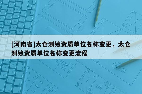 [河南省]太仓测绘资质单位名称变更，太仓测绘资质单位名称变更流程