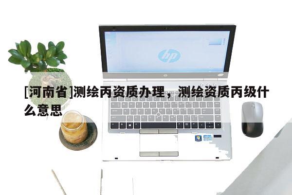 [河南省]测绘丙资质办理，测绘资质丙级什么意思