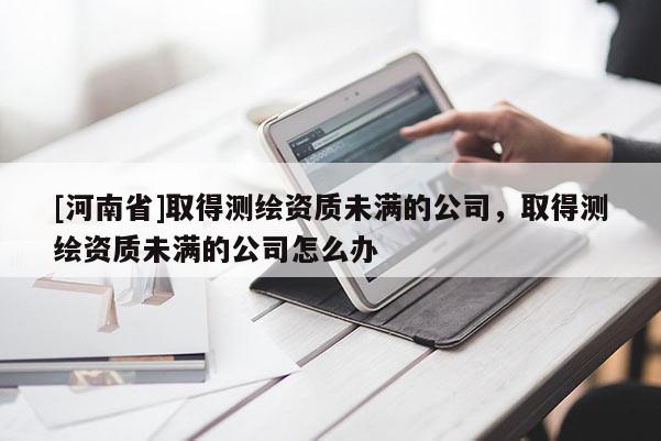 [河南省]取得测绘资质未满的公司，取得测绘资质未满的公司怎么办