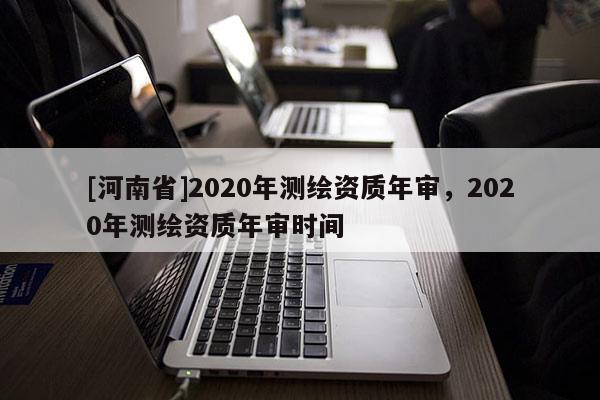 [河南省]2020年测绘资质年审，2020年测绘资质年审时间