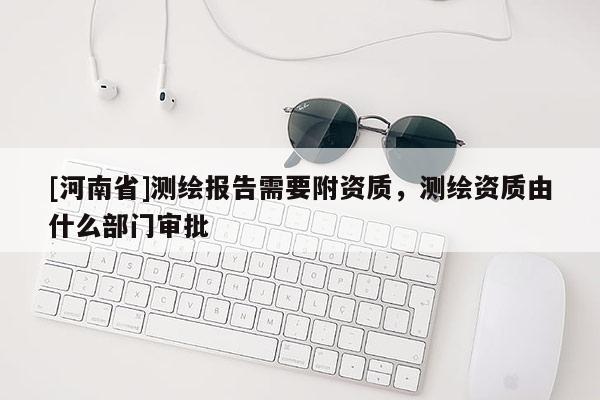 [河南省]测绘报告需要附资质，测绘资质由什么部门审批