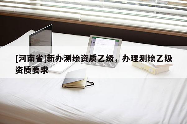 [河南省]新办测绘资质乙级，办理测绘乙级资质要求