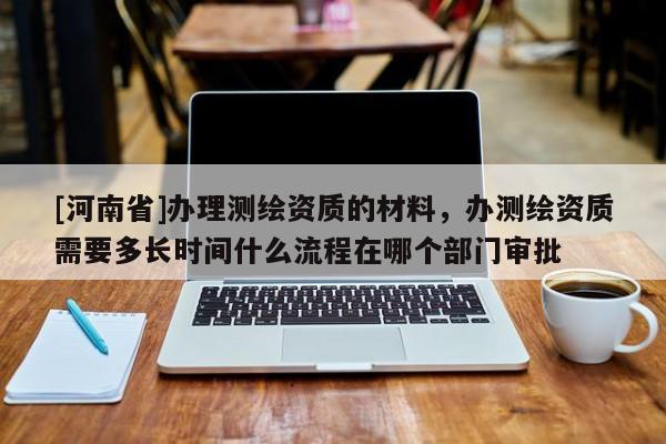 [河南省]办理测绘资质的材料，办测绘资质需要多长时间什么流程在哪个部门审批