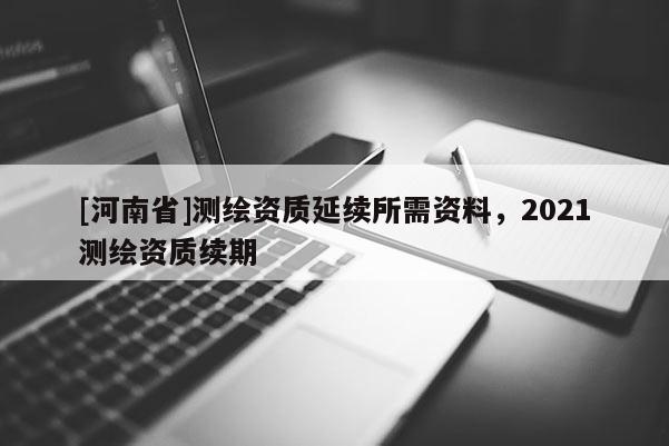 [河南省]测绘资质延续所需资料，2021测绘资质续期