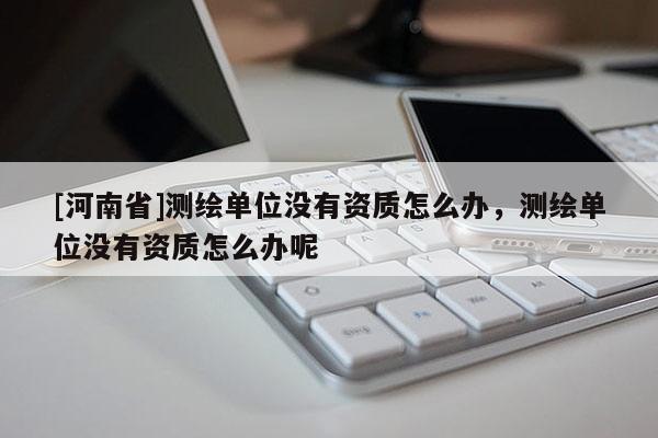 [河南省]测绘单位没有资质怎么办，测绘单位没有资质怎么办呢