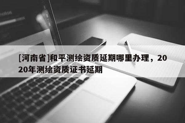 [河南省]和平测绘资质延期哪里办理，2020年测绘资质证书延期