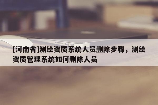 [河南省]测绘资质系统人员删除步骤，测绘资质管理系统如何删除人员