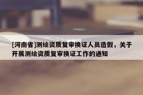 [河南省]测绘资质复审换证人员造假，关于开展测绘资质复审换证工作的通知