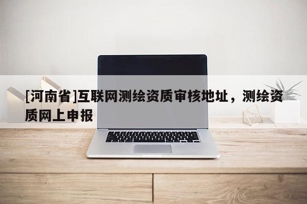 [河南省]互联网测绘资质审核地址，测绘资质网上申报