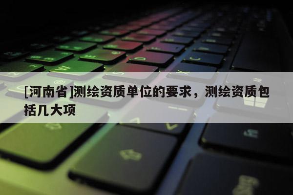 [河南省]测绘资质单位的要求，测绘资质包括几大项