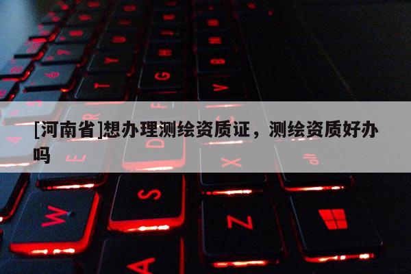 [河南省]想办理测绘资质证，测绘资质好办吗