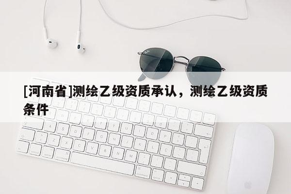 [河南省]测绘乙级资质承认，测绘乙级资质条件