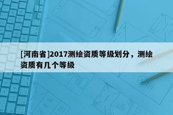 [河南省]2017测绘资质等级划分，测绘资质有几个等级