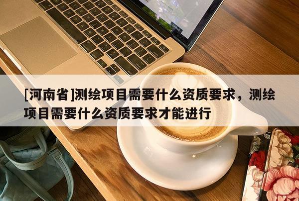 [河南省]测绘项目需要什么资质要求，测绘项目需要什么资质要求才能进行