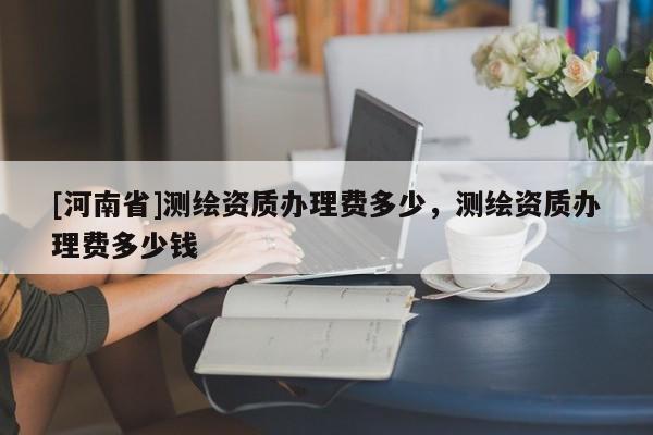 [河南省]测绘资质办理费多少，测绘资质办理费多少钱