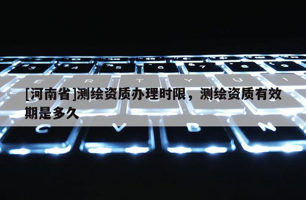 [河南省]测绘资质办理时限，测绘资质有效期是多久