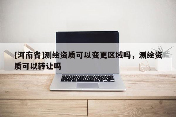 [河南省]测绘资质可以变更区域吗，测绘资质可以转让吗