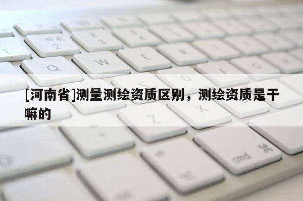 [河南省]测量测绘资质区别，测绘资质是干嘛的